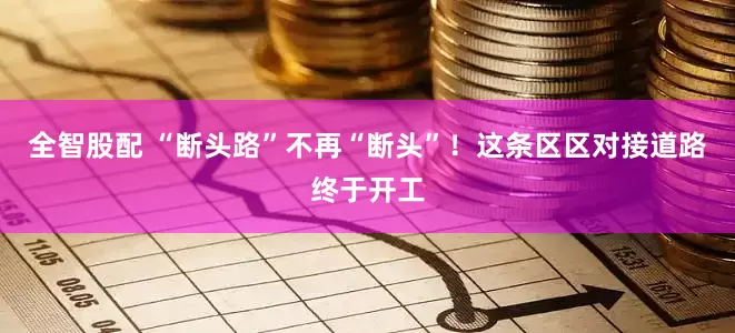 全智股配 “断头路”不再“断头”！这条区区对接道路终于开工