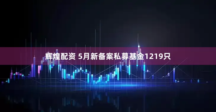 辉煌配资 5月新备案私募基金1219只