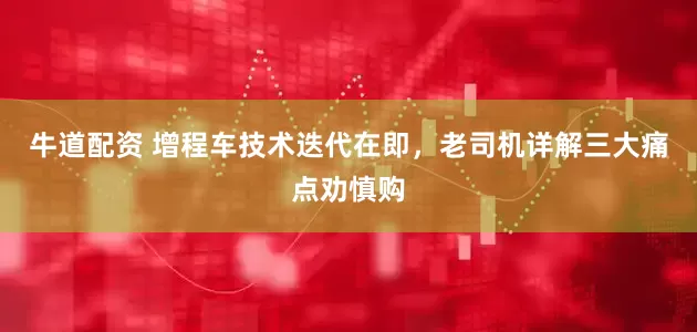 牛道配资 增程车技术迭代在即，老司机详解三大痛点劝慎购