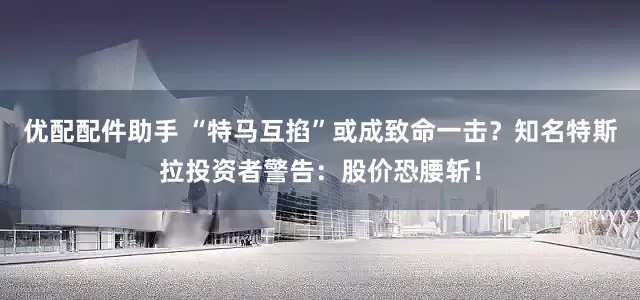 优配配件助手 “特马互掐”或成致命一击？知名特斯拉投资者警告：股价恐腰斩！