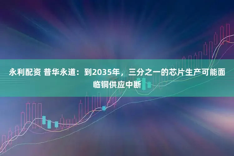 永利配资 普华永道：到2035年，三分之一的芯片生产可能面临铜供应中断