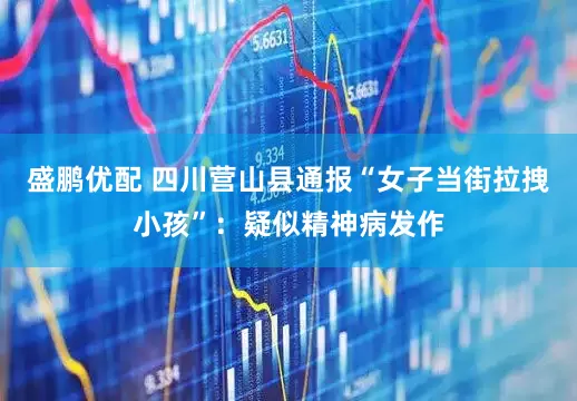 盛鹏优配 四川营山县通报“女子当街拉拽小孩”：疑似精神病发作