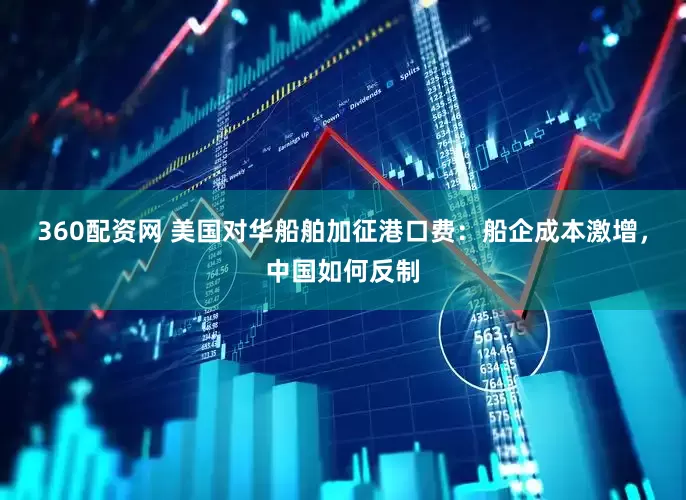 360配资网 美国对华船舶加征港口费：船企成本激增，中国如何反制