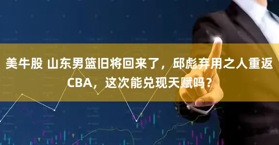 美牛股 山东男篮旧将回来了，邱彪弃用之人重返CBA，这次能兑现天赋吗？