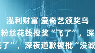 泓利财富 爱奇艺颁奖乌龙惹众怒：粉丝花钱投奖“飞了”，深夜道歉被批“没诚意”