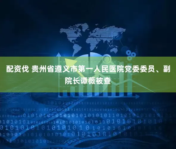 配资伐 贵州省遵义市第一人民医院党委委员、副院长谭薇被查