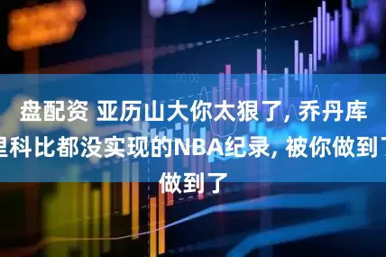 盘配资 亚历山大你太狠了, 乔丹库里科比都没实现的NBA纪录, 被你做到了