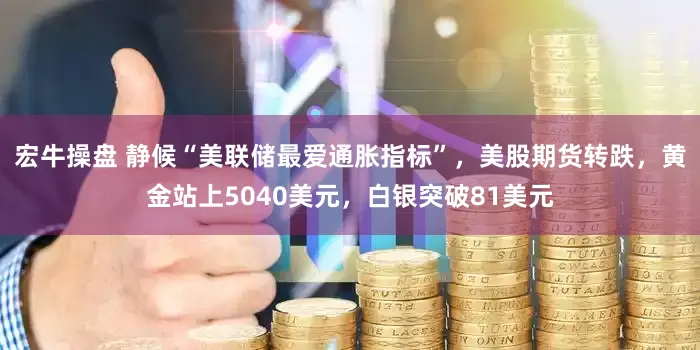 宏牛操盘 静候“美联储最爱通胀指标”，美股期货转跌，黄金站上5040美元，白银突破81美元